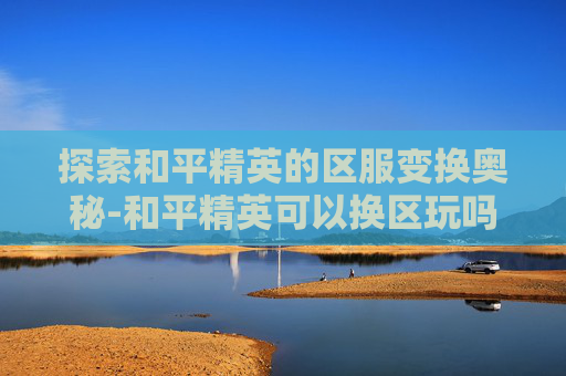 探索和平精英的区服变换奥秘-和平精英可以换区玩吗