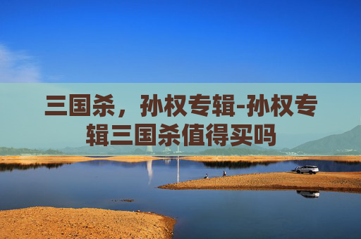 三国杀，孙权专辑-孙权专辑三国杀值得买吗