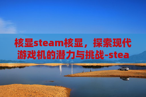 核显steam核显,探索现代游戏机的潜力与挑战-steam 核显 核显steam核显,探索现代游戏机的潜力与挑战-steam 核显