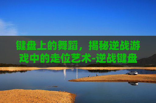 键盘上的舞蹈,揭秘逆战游戏中的走位艺术-逆战键盘走位怎么设置 键盘上的舞蹈,揭秘逆战游戏中的走位艺术-逆战键盘走位怎么设置