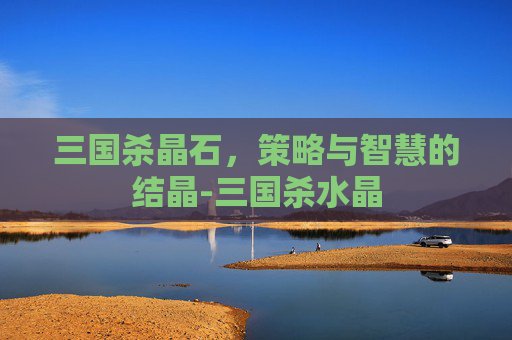 三国杀晶石,策略与智慧的结晶-三国杀水晶 三国杀晶石,策略与智慧的结晶-三国杀水晶