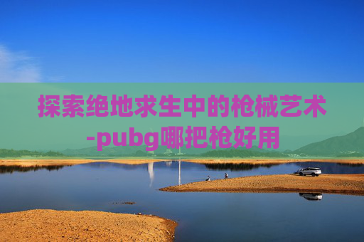 探索绝地求生中的枪械艺术-pubg哪把枪好用 探索绝地求生中的枪械艺术-pubg哪把枪好用