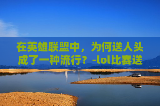 在英雄联盟中,为何送人头成了一种流行?-lol比赛送人头 在英雄联盟中,为何送人头成了一种流行?-lol比赛送人头