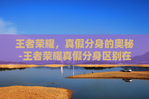 王者荣耀,真假分身的奥秘-王者荣耀真假分身区别在哪 王者荣耀,真假分身的奥秘-王者荣耀真假分身区别在哪