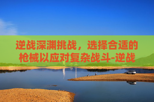 逆战深渊挑战,选择合适的枪械以应对复杂战斗-逆战深渊挑战带什么枪合适啊 逆战深渊挑战,选择合适的枪械以应对复杂战斗-逆战深渊挑战带什么枪合适啊