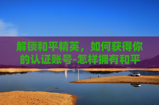 解锁和平精英,如何获得你的认证账号-怎样拥有和平精英认证账号和密码 解锁和平精英,如何获得你的认证账号-怎样拥有和平精英认证账号和密码