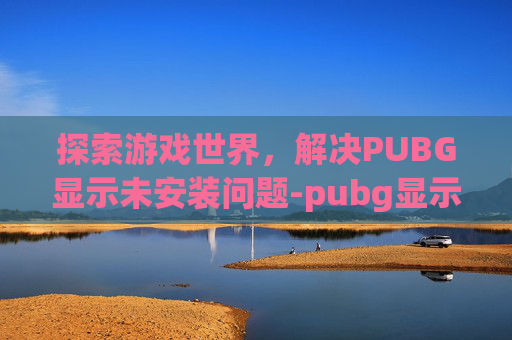 探索游戏世界,解决PUBG显示未安装问题-pubg显示未安装 探索游戏世界,解决PUBG显示未安装问题-pubg显示未安装