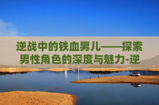 逆战中的铁血男儿——探索男性角色的深度与魅力-逆战男性角色 逆战中的铁血男儿——探索男性角色的深度与魅力-逆战男性角色