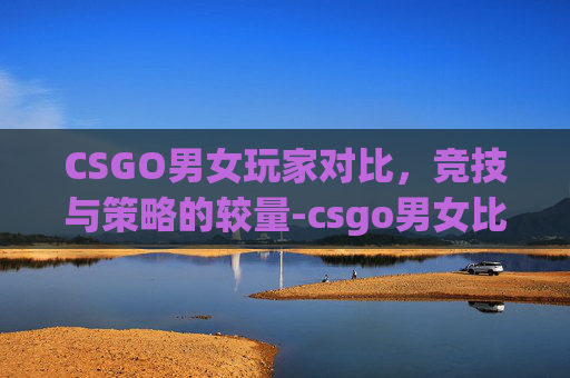 CSGO男女玩家对比,竞技与策略的较量-csgo男女比例 CSGO男女玩家对比,竞技与策略的较量-csgo男女比例