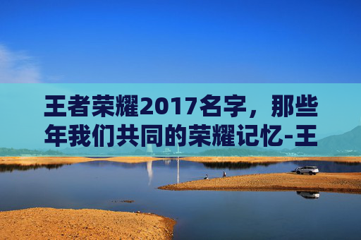 王者荣耀2017名字，那些年我们共同的荣耀记忆-王者荣耀最新名字