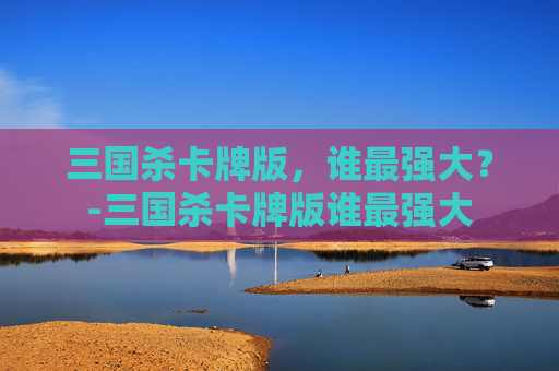 三国杀卡牌版,谁最强大?-三国杀卡牌版谁最强大 三国杀卡牌版,谁最强大?-三国杀卡牌版谁最强大