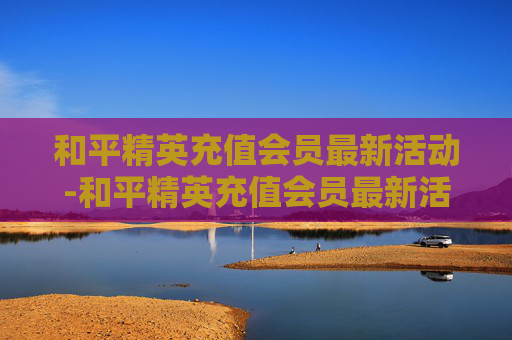 和平精英充值会员最新活动-和平精英充值会员最新活动在哪 和平精英充值会员最新活动-和平精英充值会员最新活动在哪