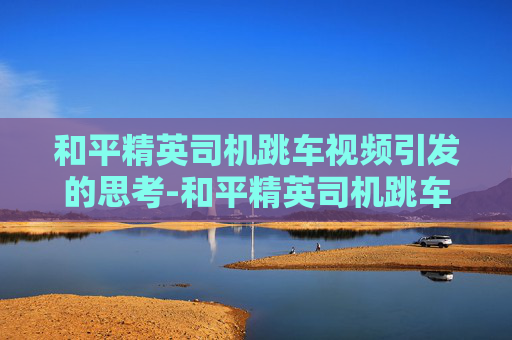 和平精英司机跳车视频引发的思考-和平精英司机跳车视频大全 和平精英司机跳车视频引发的思考-和平精英司机跳车视频大全