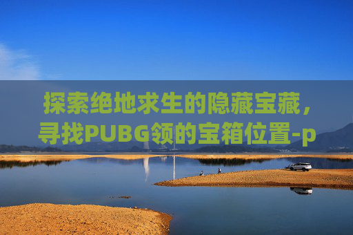 探索绝地求生的隐藏宝藏,寻找PUBG领的宝箱位置-pubg领箱子 探索绝地求生的隐藏宝藏,寻找PUBG领的宝箱位置-pubg领箱子