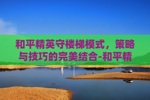 和平精英守楼梯模式,策略与技巧的完美结合-和平精英守楼梯模式怎么开 和平精英守楼梯模式,策略与技巧的完美结合-和平精英守楼梯模式怎么开