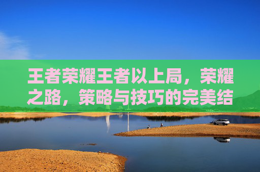 王者荣耀王者以上局,荣耀之路,策略与技巧的完美结合-王者荣耀王者局有人机吗 王者荣耀王者以上局,荣耀之路,策略与技巧的完美结合-王者荣耀王者局有人机吗