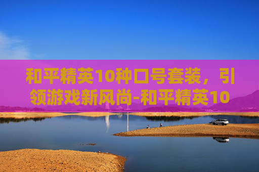和平精英10种口号套装,引领游戏新风尚-和平精英10种口号套装大全 和平精英10种口号套装,引领游戏新风尚-和平精英10种口号套装大全
