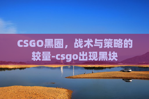 CSGO黑圈,战术与策略的较量-csgo出现黑块 CSGO黑圈,战术与策略的较量-csgo出现黑块