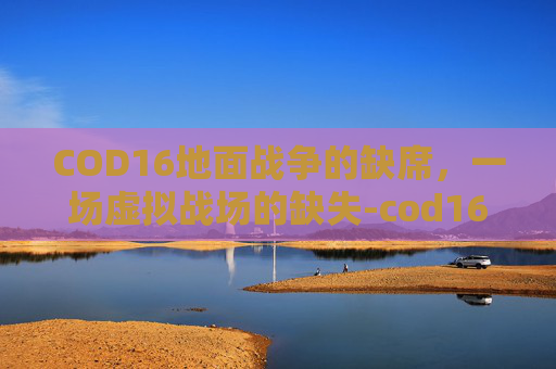 COD16地面战争的缺席,一场虚拟战场的缺失-cod16地面战争进不去 COD16地面战争的缺席,一场虚拟战场的缺失-cod16地面战争进不去