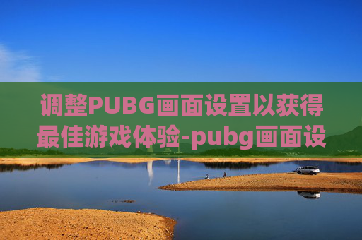 调整PUBG画面设置以获得最佳游戏体验-pubg画面设置怎么调最好