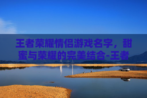 王者荣耀情侣游戏名字,甜蜜与荣耀的完美结合-王者荣耀情侣游戏名字大全 王者荣耀情侣游戏名字,甜蜜与荣耀的完美结合-王者荣耀情侣游戏名字大全