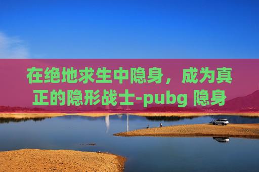 在绝地求生中隐身,成为真正的隐形战士-pubg 隐身 在绝地求生中隐身,成为真正的隐形战士-pubg 隐身