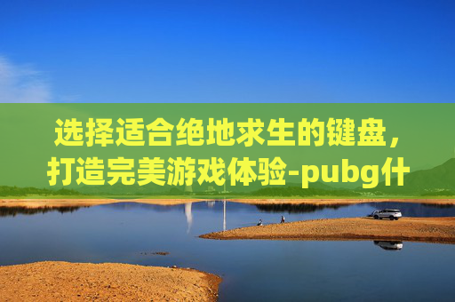 选择适合绝地求生的键盘，打造完美游戏体验-pubg什么键盘好