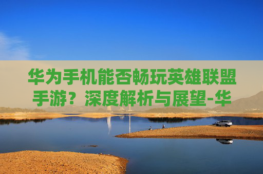华为手机能否畅玩英雄联盟手游?深度解析与展望-华为能不能玩lol手游端游 华为手机能否畅玩英雄联盟手游?深度解析与展望-华为能不能玩lol手游端游