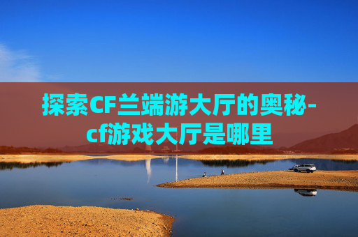 探索CF兰端游大厅的奥秘-cf游戏大厅是哪里 探索CF兰端游大厅的奥秘-cf游戏大厅是哪里