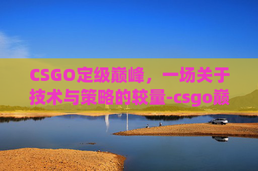 CSGO定级巅峰,一场关于技术与策略的较量-csgo巅峰赛 CSGO定级巅峰,一场关于技术与策略的较量-csgo巅峰赛