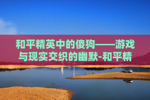 和平精英中的傻狗——游戏与现实交织的幽默-和平精英狗是啥意思 和平精英中的傻狗——游戏与现实交织的幽默-和平精英狗是啥意思