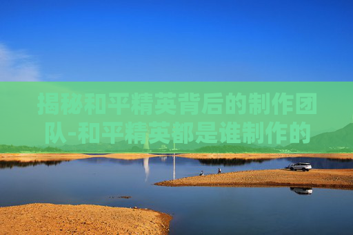 揭秘和平精英背后的制作团队-和平精英都是谁制作的游戏 揭秘和平精英背后的制作团队-和平精英都是谁制作的游戏