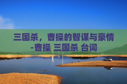 三国杀,曹操的智谋与豪情-曹操 三国杀 台词 三国杀,曹操的智谋与豪情-曹操 三国杀 台词