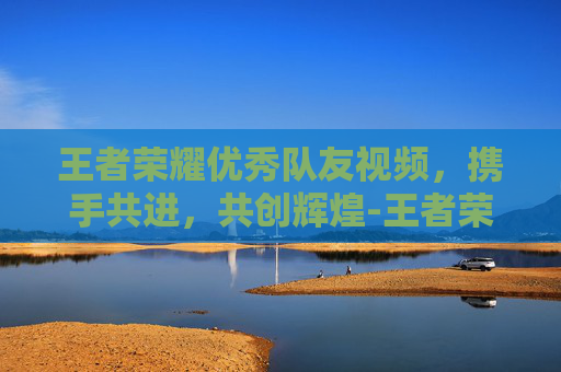 王者荣耀优秀队友视频,携手共进,共创辉煌-王者荣耀优秀队友视频怎么设置 王者荣耀优秀队友视频,携手共进,共创辉煌-王者荣耀优秀队友视频怎么设置