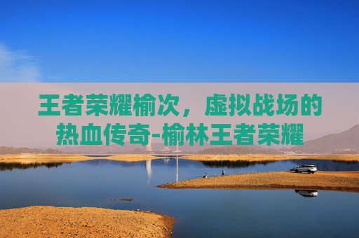 王者荣耀榆次,虚拟战场的热血传奇-榆林王者荣耀 王者荣耀榆次,虚拟战场的热血传奇-榆林王者荣耀