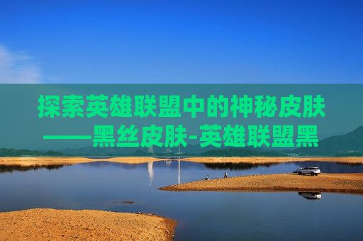 探索英雄联盟中的神秘皮肤——黑丝皮肤-英雄联盟黑皮女英雄 探索英雄联盟中的神秘皮肤——黑丝皮肤-英雄联盟黑皮女英雄