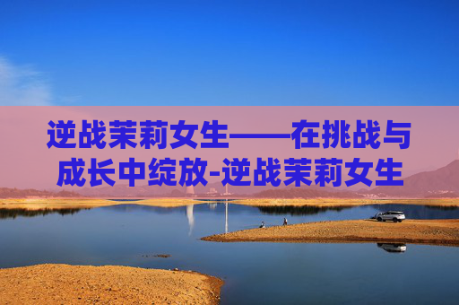 逆战茉莉女生——在挑战与成长中绽放-逆战茉莉女生是谁