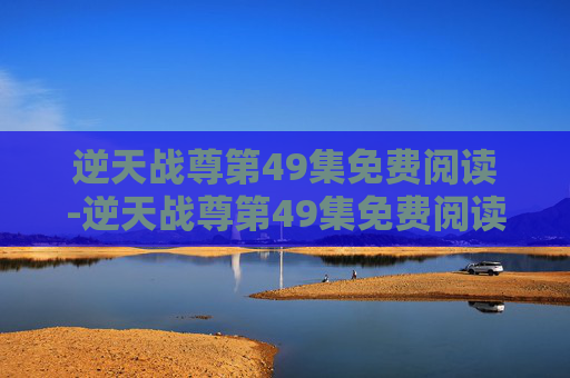 逆天战尊第49集免费阅读-逆天战尊第49集免费阅读下载 逆天战尊第49集免费阅读-逆天战尊第49集免费阅读下载