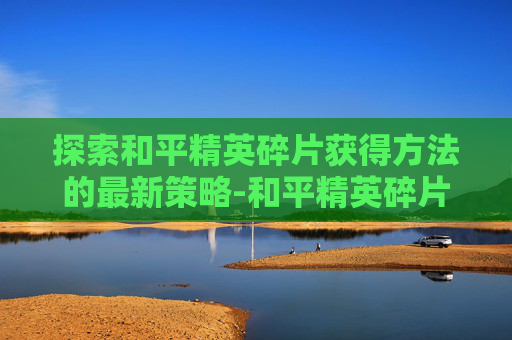 探索和平精英碎片获得方法的最新策略-和平精英碎片获得方法最新版 探索和平精英碎片获得方法的最新策略-和平精英碎片获得方法最新版