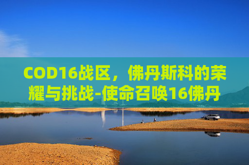 COD16战区,佛丹斯科的荣耀与挑战-使命召唤16佛丹斯科 COD16战区,佛丹斯科的荣耀与挑战-使命召唤16佛丹斯科