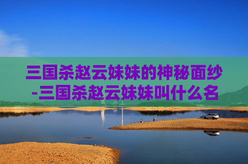 三国杀赵云妹妹的神秘面纱-三国杀赵云妹妹叫什么名字 三国杀赵云妹妹的神秘面纱-三国杀赵云妹妹叫什么名字