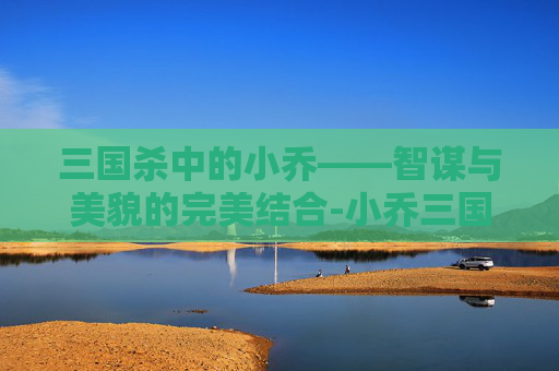 三国杀中的小乔——智谋与美貌的完美结合-小乔三国杀原画第一代 三国杀中的小乔——智谋与美貌的完美结合-小乔三国杀原画第一代