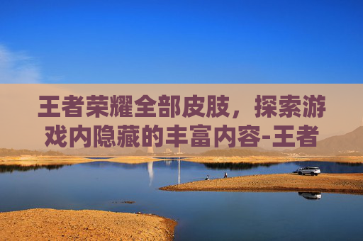 王者荣耀全部皮肢,探索游戏内隐藏的丰富内容-王者荣耀全部皮肢怎么获得 王者荣耀全部皮肢,探索游戏内隐藏的丰富内容-王者荣耀全部皮肢怎么获得