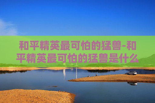 和平精英最可怕的猛兽-和平精英最可怕的猛兽是什么