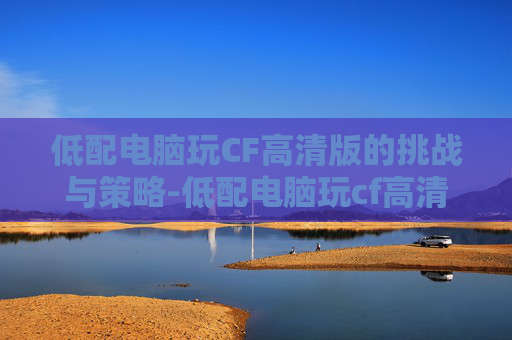 低配电脑玩CF高清版的挑战与策略-低配电脑玩cf高清版可以吗 低配电脑玩CF高清版的挑战与策略-低配电脑玩cf高清版可以吗
