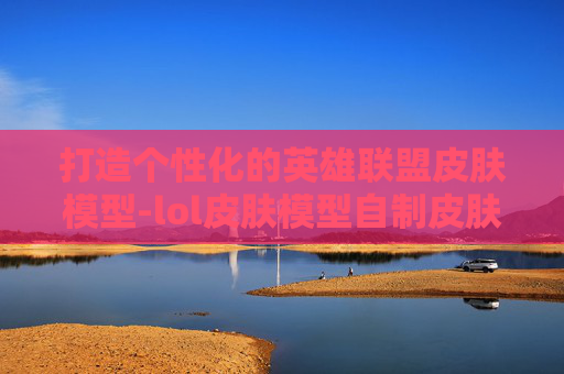 打造个性化的英雄联盟皮肤模型-lol皮肤模型自制皮肤怎么用 打造个性化的英雄联盟皮肤模型-lol皮肤模型自制皮肤怎么用