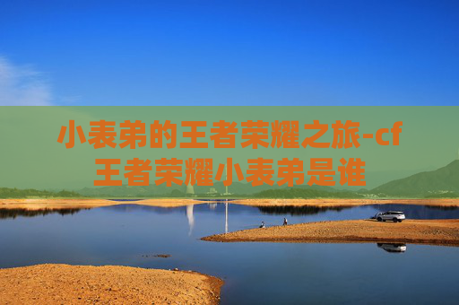 小表弟的王者荣耀之旅-cf王者荣耀小表弟是谁