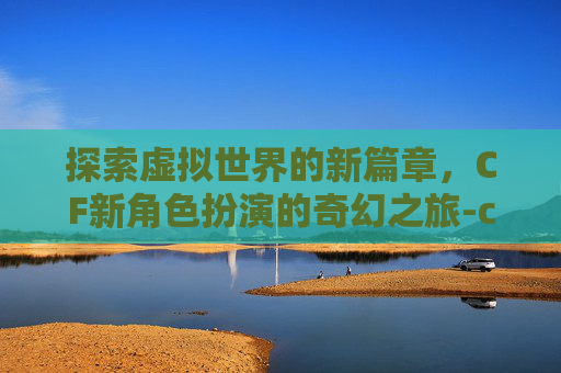 探索虚拟世界的新篇章,CF新角色扮演的奇幻之旅-cF角色新 探索虚拟世界的新篇章,CF新角色扮演的奇幻之旅-cF角色新