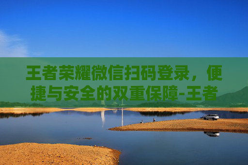 王者荣耀微信扫码登录,便捷与安全的双重保障-王者荣耀微信扫码登录怎么操作 王者荣耀微信扫码登录,便捷与安全的双重保障-王者荣耀微信扫码登录怎么操作
