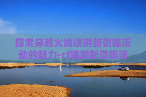 探索穿越火线端游新灵狐活动的魅力-cf端游新灵狐活动多久一次